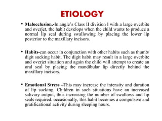 ETIOLOGY
• Malocclusion.-In angle’s Class II division I with a large overbite
and overjet, the habit develops when the child wants to produce a
normal lip seal during swallowing by placing the lower lip
posterior to the maxillary incisors.
• Habits-can occur in conjunction with other habits such as thumb/
digit sucking habit. The digit habit may result in a large overbite
and overjet situation and again the child will attempt to create an
oral seal by placing the mandibular lip directly behind the
maxillary incisors.
• Emotional Stress –This may increase the intensity and duration
of lip sucking. Children in such situations have an increased
salivary output, thus increasing the number of swallows and lip
seals required. occasionally, this habit becomes a compulsive and
gratificational activity during sleeping hours.
 
