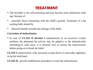 TREATMENT
• The lip habit is not self-correcting and may become more deleterious with
age ,because of
• muscular forces interacting with the child’s growth. Treatment of a lip
sucking habit should be
• directed initially towards the etiology of the habit.
Correction of malocclusion:
• In case of CLASS II division I malocclusion or an excessive overjet
problem, the abnormal lip activity may be adaptive to the dentoalveolar
morhology.in such cases, it is deemed wise to correct the malocclusion
before going on to break the habit/
CLASS I malocclusion with increased overjet-fixed or removable appliance
to tip the teeth back.
CLASS II –growth modification procedures to treat the malocclusion.
 