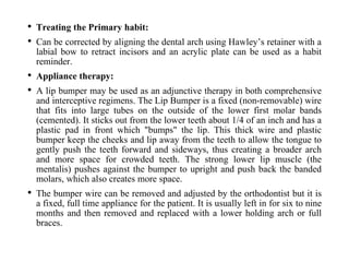 • Treating the Primary habit:
• Can be corrected by aligning the dental arch using Hawley’s retainer with a
labial bow to retract incisors and an acrylic plate can be used as a habit
reminder.
• Appliance therapy:
• A lip bumper may be used as an adjunctive therapy in both comprehensive
and interceptive regimens. The Lip Bumper is a fixed (non-removable) wire
that fits into large tubes on the outside of the lower first molar bands
(cemented). It sticks out from the lower teeth about 1/4 of an inch and has a
plastic pad in front which "bumps" the lip. This thick wire and plastic
bumper keep the cheeks and lip away from the teeth to allow the tongue to
gently push the teeth forward and sideways, thus creating a broader arch
and more space for crowded teeth. The strong lower lip muscle (the
mentalis) pushes against the bumper to upright and push back the banded
molars, which also creates more space.
• The bumper wire can be removed and adjusted by the orthodontist but it is
a fixed, full time appliance for the patient. It is usually left in for six to nine
months and then removed and replaced with a lower holding arch or full
braces.
 