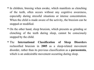 • In children, bruxing when awake, which manifests as clenching
of the teeth, often occurs without any cognitive awareness,
especially during stressful situations or intense concentration.
When the child is made aware of the activity, the bruxism can be
stopped or modified.
• On the other hand, sleep bruxism, which presents as grinding or
clenching of the teeth during sleep, cannot be consciously
stopped by the child.
• The International Classification of Sleep Disorders
reclassified bruxism in 2005 as a sleep-related movement
disorder, rather than its previous classification as a parasomnia,
which is an undesirable movement occurring during sleep.
 