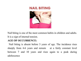 NAIL BITING
Nail biting is one of the most common habits in children and adults.
It is a sign of internal tension.
AGE OF OCCURRENCE:
Nail biting is absent before 3 years of age. The incidence rises
sharply from 4-6 years and remain at a fairly constant level
between 7 and 10 years and rises again to a peak during
adolescence
 