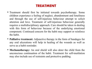TREATMENT
• Treatment should first be initiated towards psychotherapy. Some
children experience a feeling of neglect, abandonment and loneliness
and through the use of self-injurious behaviour attempt to solicit
attention and love. Treatment of self-injurious behaviour generally
requires a multidisciplinary approach. Care should be taken in dealing
with this form of behaviour because of the underlying emotional
component. Continued concern for the habit may support or reinforce
the habit.
• Palliative treatment: Adjunctive therapy in the form of bandages for
any oral ulcerations will help in healing of the wounds as well as
serve as a habit reminder.
• Mechanotherapy: An oral shield will also deter the child from the
unconscious continuation of the habit. Treatment for self-mutilation
may also include use of restraints and protective padding.
 