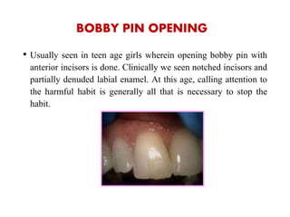 BOBBY PIN OPENING
• Usually seen in teen age girls wherein opening bobby pin with
anterior incisors is done. Clinically we seen notched incisors and
partially denuded labial enamel. At this age, calling attention to
the harmful habit is generally all that is necessary to stop the
habit.
 