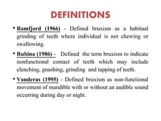 DEFINITIONS
• Ramfjord (1966) - Defined bruxism as a habitual
grinding of teeth where individual is not chewing or
swallowing.
• Rubina (1986) - Defined the term bruxism to indicate
nonfunctional contact of teeth which may include
clenching, gnashing, grinding and tapping of teeth.
• Vanderas (1995) - Defined bruxism as non-functional
movement of mandible with or without an audible sound
occurring during day or night.
 