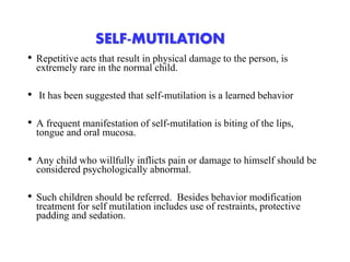 SELF-MUTILATION
• Repetitive acts that result in physical damage to the person, is
extremely rare in the normal child.
• It has been suggested that self-mutilation is a learned behavior
• A frequent manifestation of self-mutilation is biting of the lips,
tongue and oral mucosa.
• Any child who willfully inflicts pain or damage to himself should be
considered psychologically abnormal.
• Such children should be referred. Besides behavior modification
treatment for self mutilation includes use of restraints, protective
padding and sedation.
 