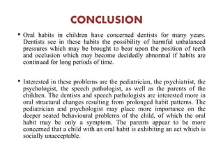 CONCLUSION
• Oral habits in children have concerned dentists for many years.
Dentists see in these habits the possibility of harmful unbalanced
pressures which may be brought to bear upon the position of teeth
and occlusion which may become decidedly abnormal if habits are
continued for long periods of time.
• Interested in these problems are the pediatrician, the psychiatrist, the
psychologist, the speech pathologist, as well as the parents of the
children. The dentists and speech pathologists are interested more in
oral structural changes resulting from prolonged habit patterns. The
pediatrician and psychologist may place more importance on the
deeper seated behavioural problems of the child, of which the oral
habit may be only a symptom. The parents appear to be more
concerned that a child with an oral habit is exhibiting an act which is
socially unacceptable.
 