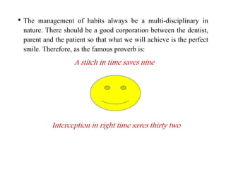 • The management of habits always be a multi-disciplinary in
nature. There should be a good corporation between the dentist,
parent and the patient so that what we will achieve is the perfect
smile. Therefore, as the famous proverb is:
A stitch in time saves nine
Interception in right time saves thirty two
 