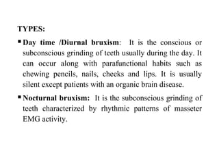TYPES:
Day time /Diurnal bruxism: It is the conscious or
subconscious grinding of teeth usually during the day. It
can occur along with parafunctional habits such as
chewing pencils, nails, cheeks and lips. It is usually
silent except patients with an organic brain disease.
Nocturnal bruxism: It is the subconscious grinding of
teeth characterized by rhythmic patterns of masseter
EMG activity.
 