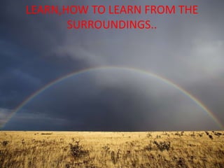 LEARN,HOW TO LEARN FROM THE
SURROUNDINGS..
 