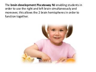 The brain development Piscataway NJ enabling students in
order to use the right and left brain simultaneously and
moreover, this allows the 2 brain hemispheres in order to
function together.
 