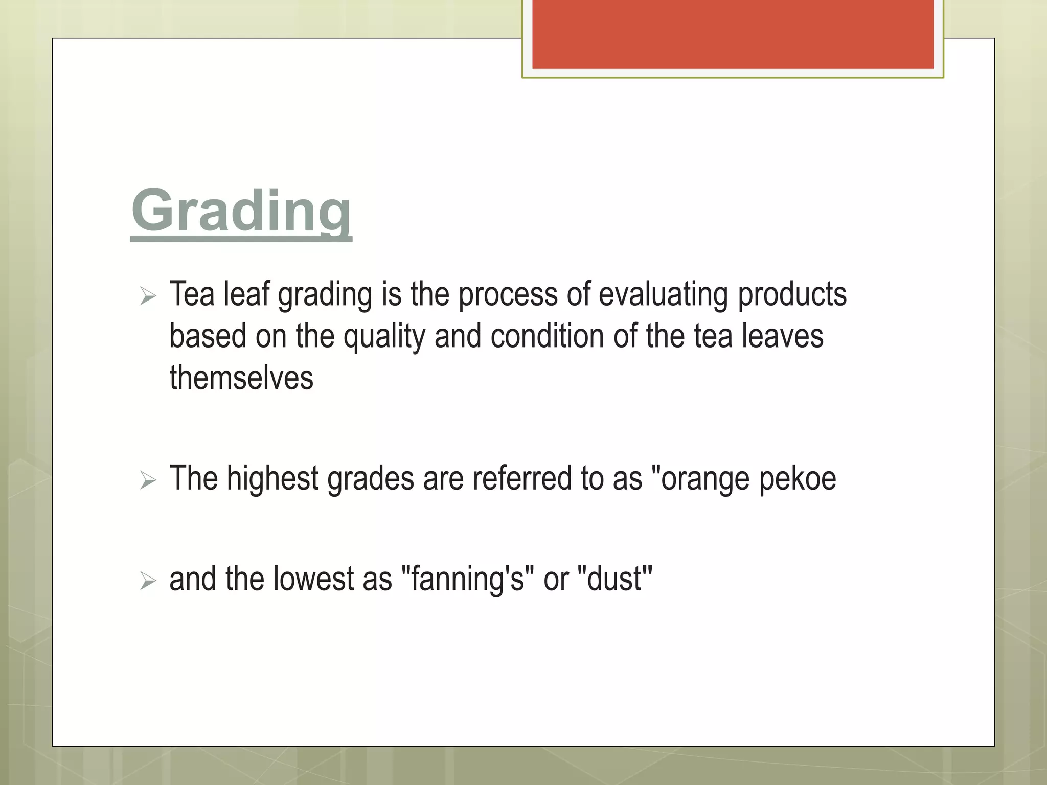 Grading
 Tea leaf grading is the process of evaluating products
based on the quality and condition of the tea leaves
themselves
 The highest grades are referred to as "orange pekoe
 and the lowest as "fanning's" or "dust"
 