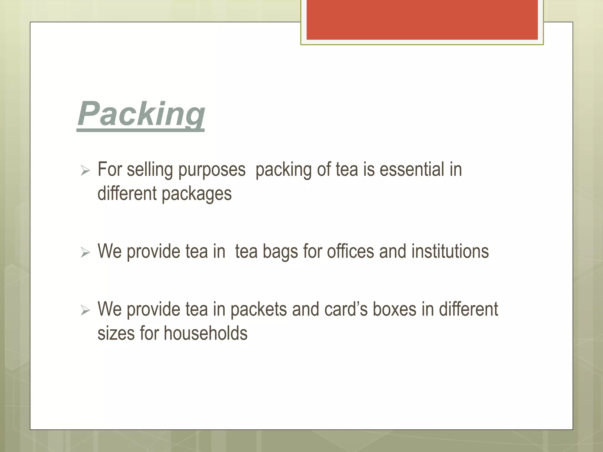 Packing
 For selling purposes packing of tea is essential in
different packages
 We provide tea in tea bags for offices and institutions
 We provide tea in packets and card’s boxes in different
sizes for households
 
