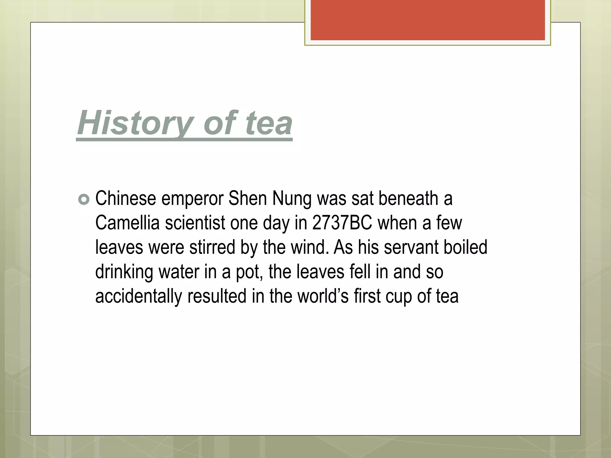 History of tea
 Chinese emperor Shen Nung was sat beneath a
Camellia scientist one day in 2737BC when a few
leaves were stirred by the wind. As his servant boiled
drinking water in a pot, the leaves fell in and so
accidentally resulted in the world’s first cup of tea
 