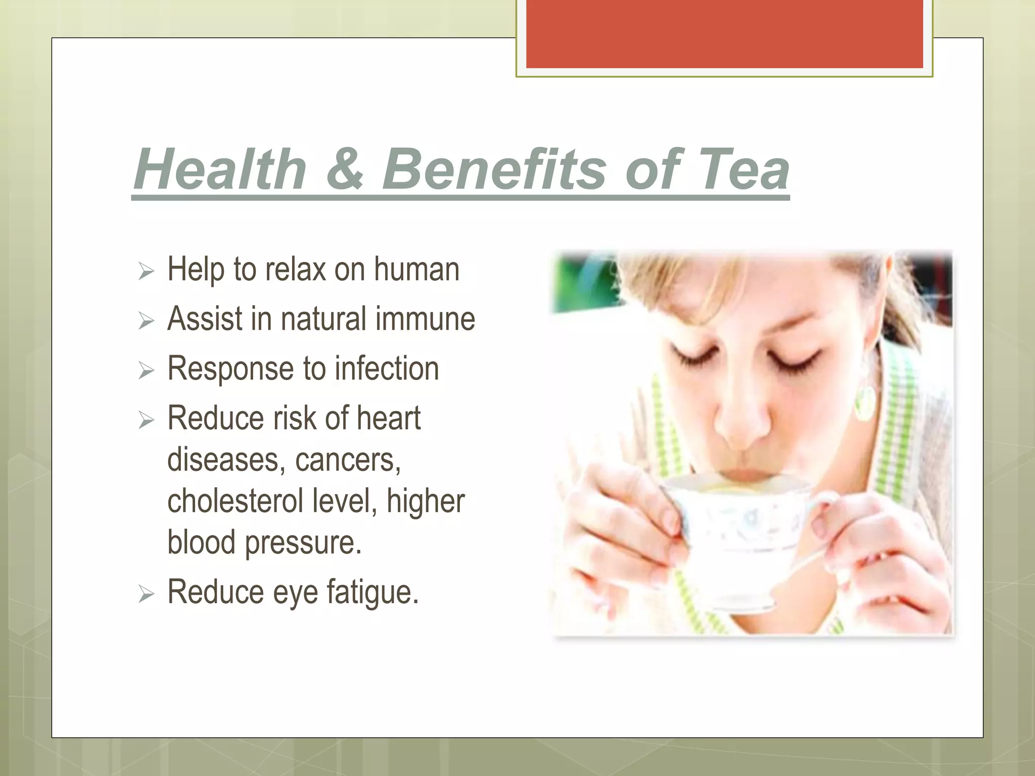 Health & Benefits of Tea
 Help to relax on human
 Assist in natural immune
 Response to infection
 Reduce risk of heart
diseases, cancers,
cholesterol level, higher
blood pressure.
 Reduce eye fatigue.
 