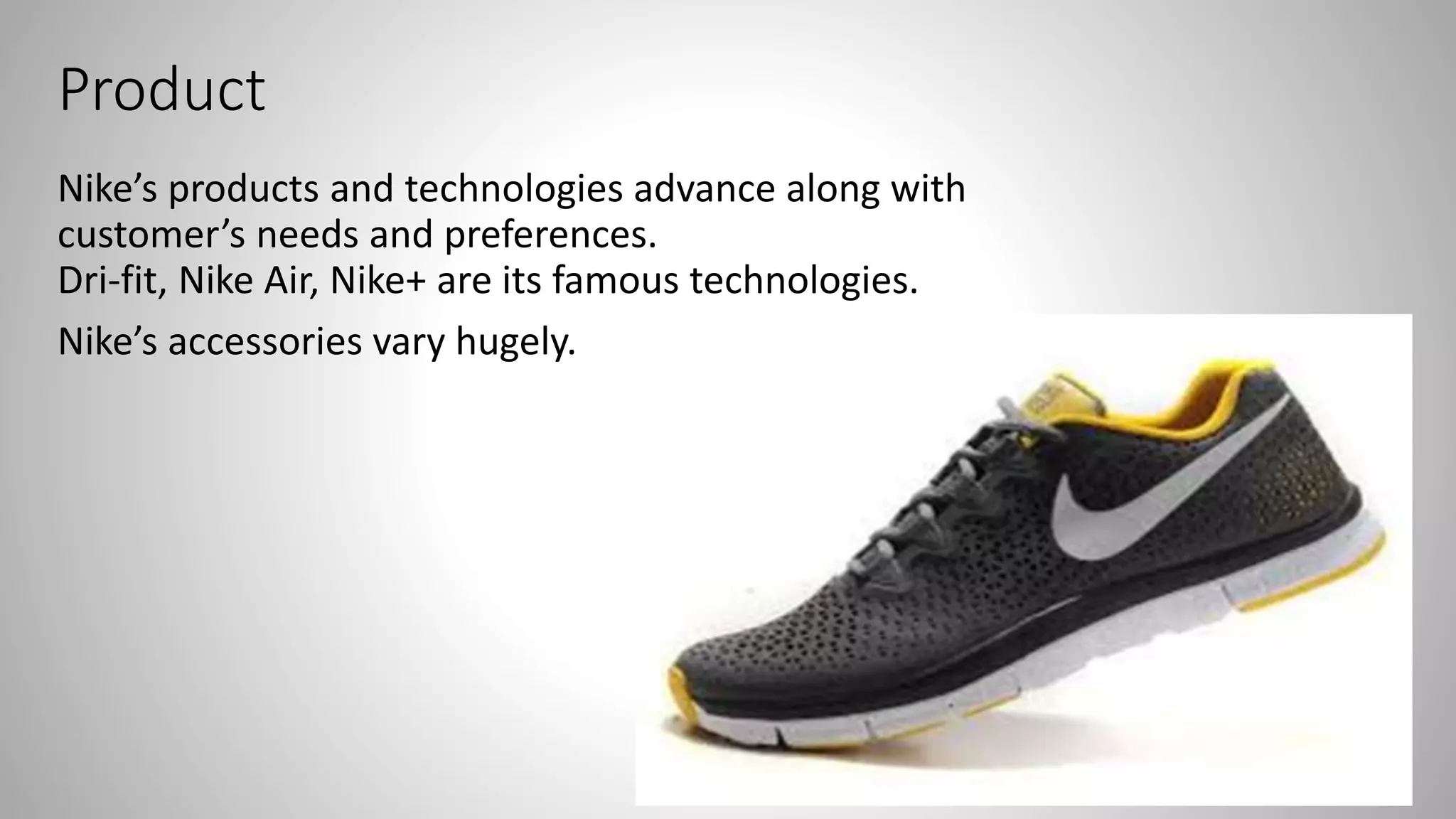 Product
Nike’s products and technologies advance along with
customer’s needs and preferences.
Dri-fit, Nike Air, Nike+ are its famous technologies.
Nike’s accessories vary hugely.
 