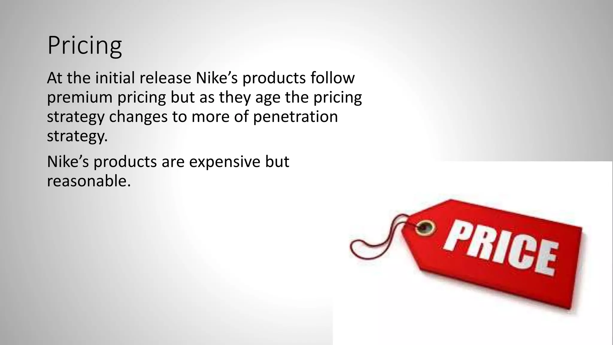 Pricing
At the initial release Nike’s products follow
premium pricing but as they age the pricing
strategy changes to more of penetration
strategy.
Nike’s products are expensive but
reasonable.
 