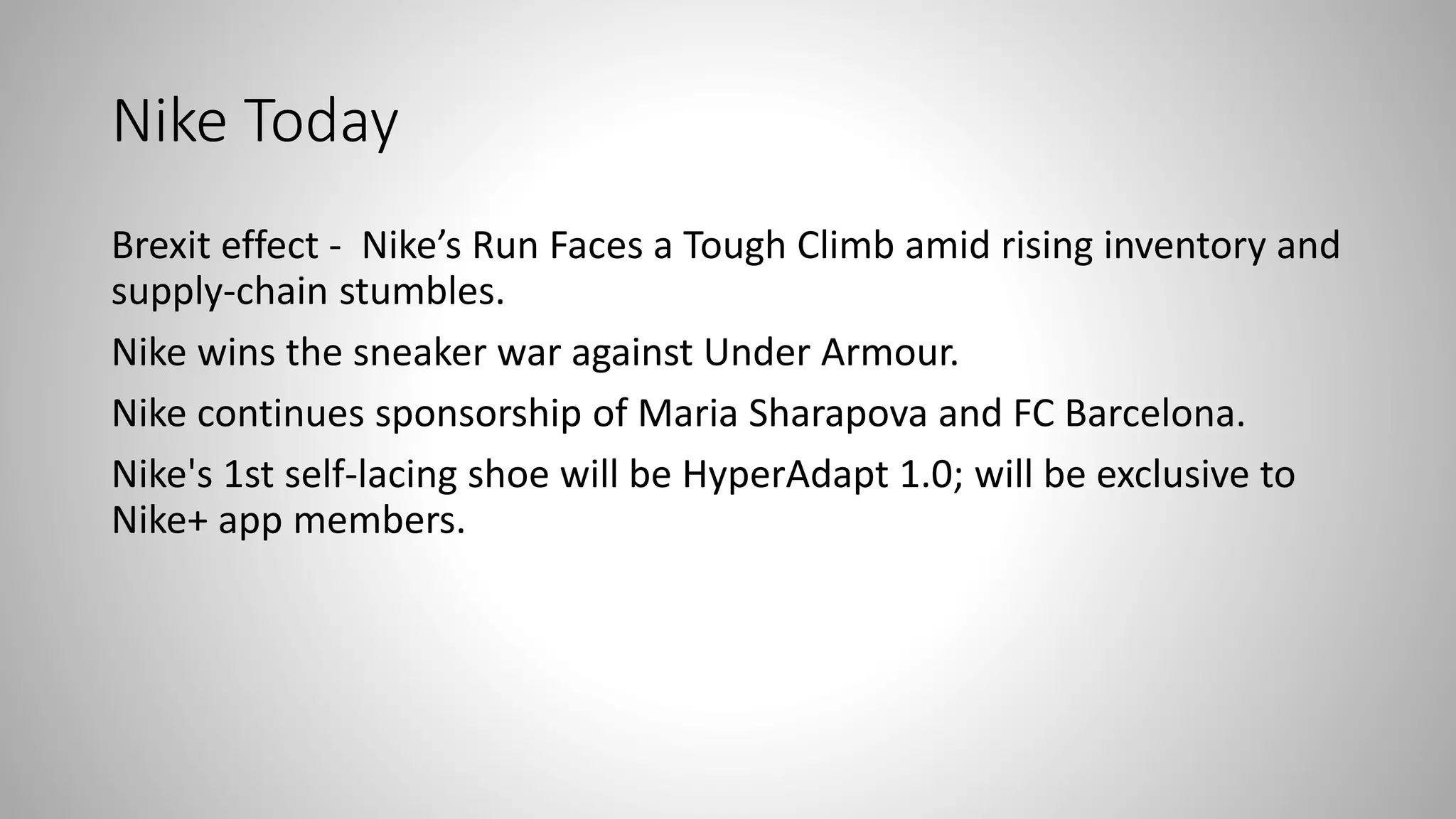 Nike Today
Brexit effect - Nike’s Run Faces a Tough Climb amid rising inventory and
supply-chain stumbles.
Nike wins the sneaker war against Under Armour.
Nike continues sponsorship of Maria Sharapova and FC Barcelona.
Nike's 1st self-lacing shoe will be HyperAdapt 1.0; will be exclusive to
Nike+ app members.
 
