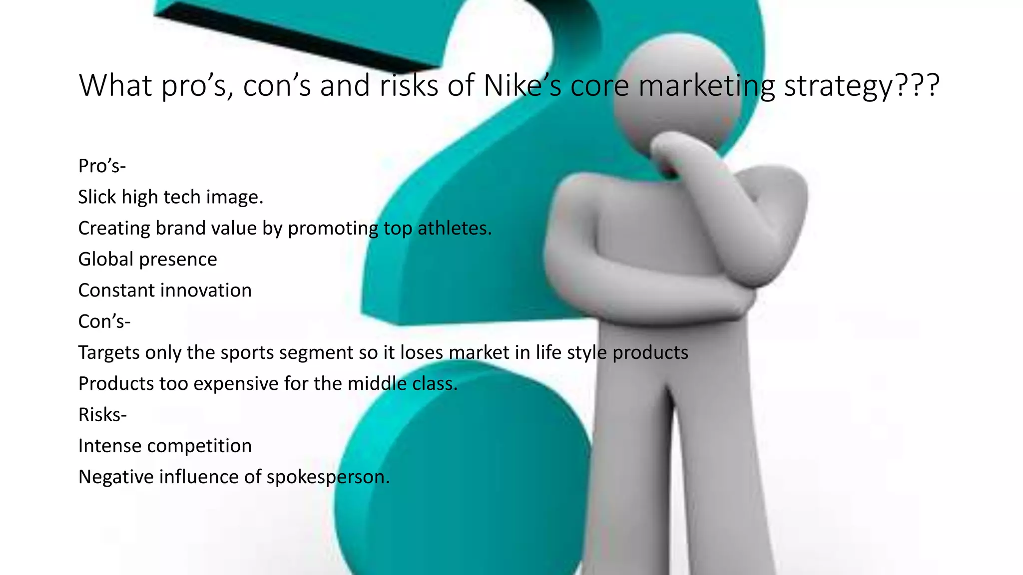What pro’s, con’s and risks of Nike’s core marketing strategy???
Pro’s-
Slick high tech image.
Creating brand value by promoting top athletes.
Global presence
Constant innovation
Con’s-
Targets only the sports segment so it loses market in life style products
Products too expensive for the middle class.
Risks-
Intense competition
Negative influence of spokesperson.
 