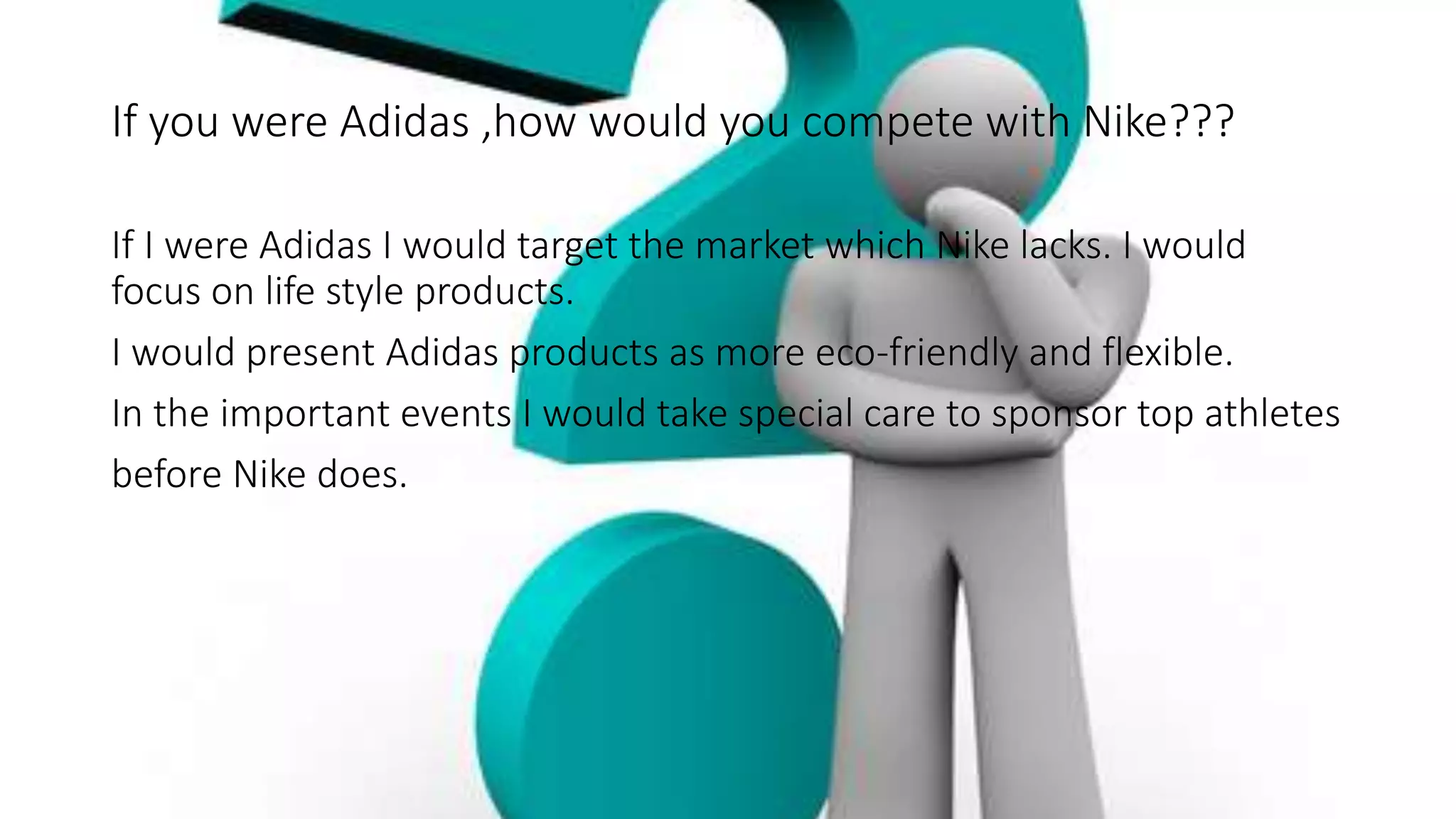 If you were Adidas ,how would you compete with Nike???
If I were Adidas I would target the market which Nike lacks. I would
focus on life style products.
I would present Adidas products as more eco-friendly and flexible.
In the important events I would take special care to sponsor top athletes
before Nike does.
 