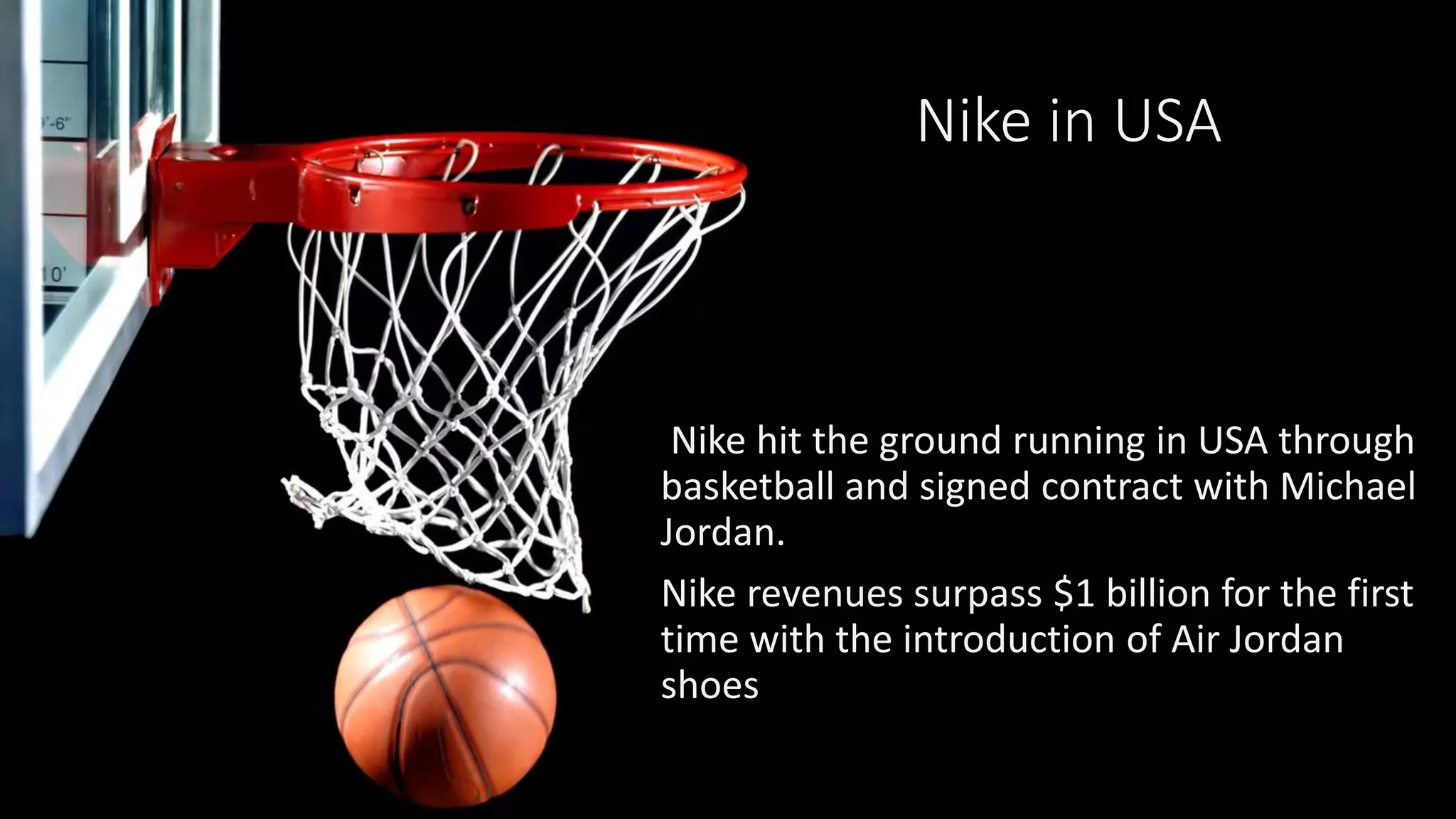 Nike in USA
Nike hit the ground running in USA through
basketball and signed contract with Michael
Jordan.
Nike revenues surpass $1 billion for the first
time with the introduction of Air Jordan
shoes
 