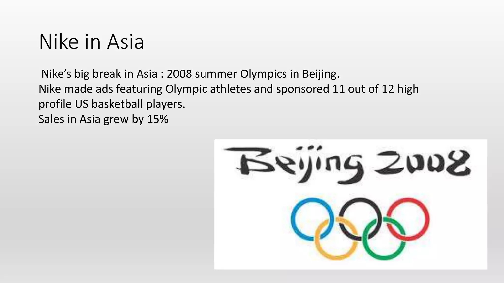 Nike in Asia
Nike’s big break in Asia : 2008 summer Olympics in Beijing.
Nike made ads featuring Olympic athletes and sponsored 11 out of 12 high
profile US basketball players.
Sales in Asia grew by 15%
 