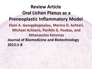 Review Article
Oral Lichen Planus as a
Preneoplastic Inﬂammatory Model
Eleni A. Georgakopoulou, Marina D. Achtari,
Michael Achtaris, Periklis G. Foukas, and
Athanassios Kotsinas
Journal of Biomedicine and Biotechnology
2012:1-8
1
 