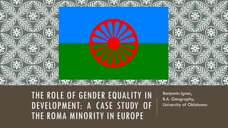 THE ROLE OF GENDER EQUALITY IN
DEVELOPMENT: A CASE STUDY OF
THE ROMA MINORITY IN EUROPE
Benjamin Ignac,
B.A. Geography,
University of Oklahoma
 