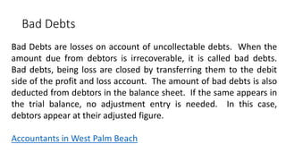 Bad Debts
Bad Debts are losses on account of uncollectable debts. When the
amount due from debtors is irrecoverable, it is called bad debts.
Bad debts, being loss are closed by transferring them to the debit
side of the profit and loss account. The amount of bad debts is also
deducted from debtors in the balance sheet. If the same appears in
the trial balance, no adjustment entry is needed. In this case,
debtors appear at their adjusted figure.
Accountants in West Palm Beach
 
