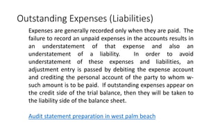 Outstanding Expenses (Liabilities)
Expenses are generally recorded only when they are paid. The
failure to record an unpaid expenses in the accounts results in
an understatement of that expense and also an
understatement of a liability. In order to avoid
understatement of these expenses and liabilities, an
adjustment entry is passed by debiting the expense account
and crediting the personal account of the party to whom w-
such amount is to be paid. If outstanding expenses appear on
the credit side of the trial balance, then they will be taken to
the liability side of the balance sheet.
Audit statement preparation in west palm beach
 
