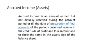 Accrued Income (Assets)
Accrued income is an amount earned but
not actually received during the account
period or till the date of preparation of final
accounts of the period concerned income in
the credit side of profit and loss account and
to show the same in the assets side of the
balance sheet.
 