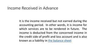 Income Received in Advance
It is the income received but not earned during the
accounting period. In other words, it is income for
which services are to be rendered in future. The
income is deducted from the concerned income in
the credit side of profit and loss account and is also
known as a liability in the balance sheet
 