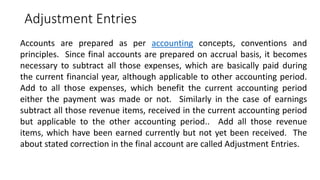 Adjustment Entries
Accounts are prepared as per accounting concepts, conventions and
principles. Since final accounts are prepared on accrual basis, it becomes
necessary to subtract all those expenses, which are basically paid during
the current financial year, although applicable to other accounting period.
Add to all those expenses, which benefit the current accounting period
either the payment was made or not. Similarly in the case of earnings
subtract all those revenue items, received in the current accounting period
but applicable to the other accounting period.. Add all those revenue
items, which have been earned currently but not yet been received. The
about stated correction in the final account are called Adjustment Entries.
 