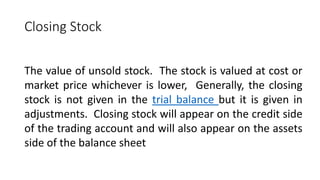 Closing Stock
The value of unsold stock. The stock is valued at cost or
market price whichever is lower, Generally, the closing
stock is not given in the trial balance but it is given in
adjustments. Closing stock will appear on the credit side
of the trading account and will also appear on the assets
side of the balance sheet
 