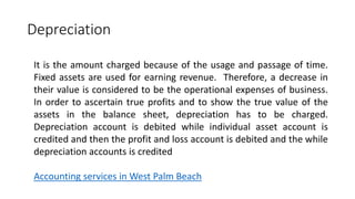 Depreciation
It is the amount charged because of the usage and passage of time.
Fixed assets are used for earning revenue. Therefore, a decrease in
their value is considered to be the operational expenses of business.
In order to ascertain true profits and to show the true value of the
assets in the balance sheet, depreciation has to be charged.
Depreciation account is debited while individual asset account is
credited and then the profit and loss account is debited and the while
depreciation accounts is credited
Accounting services in West Palm Beach
 