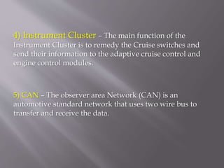 4) Instrument Cluster – The main function of the
Instrument Cluster is to remedy the Cruise switches and
send their information to the adaptive cruise control and
engine control modules.
5) CAN – The observer area Network (CAN) is an
automotive standard network that uses two wire bus to
transfer and receive the data.
 