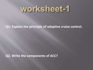 Q1: Explain the principle of adaptive cruise control.
Q2. Write the components of ACC?
 