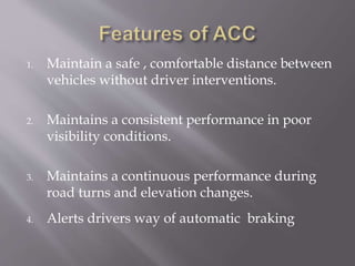 1. Maintain a safe , comfortable distance between
vehicles without driver interventions.
2. Maintains a consistent performance in poor
visibility conditions.
3. Maintains a continuous performance during
road turns and elevation changes.
4. Alerts drivers way of automatic braking
 