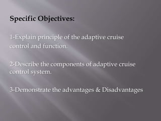Specific Objectives:
1-Explain principle of the adaptive cruise
control and function.
2-Describe the components of adaptive cruise
control system.
3-Demonstrate the advantages & Disadvantages
 