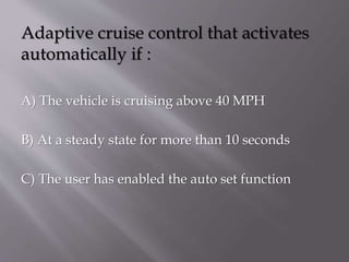 Adaptive cruise control that activates
:automatically if
A) The vehicle is cruising above 40 MPH
B) At a steady state for more than 10 seconds
C) The user has enabled the auto set function
 
