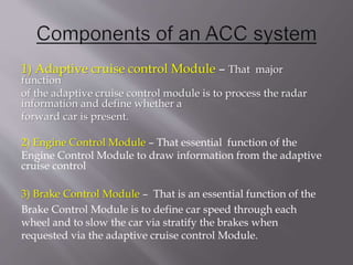 1) Adaptive cruise control Module – That major
function
of the adaptive cruise control module is to process the radar
information and define whether a
forward car is present.
2) Engine Control Module – That essential function of the
Engine Control Module to draw information from the adaptive
cruise control
3) Brake Control Module – That is an essential function of the
Brake Control Module is to define car speed through each
wheel and to slow the car via stratify the brakes when
requested via the adaptive cruise control Module.
 