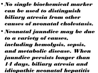 • No single biochemical marker
can be used to distinguish
biliary atresia from other
causes of neonatal cholestasis.
• Neonatal jaundice may be due
to a variety of causes,
including hemolysis, sepsis,
and metabolic disease. When
jaundice persists longer than
14 days, biliary atresia and
idiopathic neonatal hepatitis
 