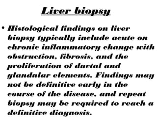 Liver biopsy
• Histological findings on liver
biopsy typically include acute on
chronic inflammatory change with
obstruction, fibrosis, and the
proliferation of ductal and
glandular elements. Findings may
not be definitive early in the
course of the disease, and repeat
biopsy may be required to reach a
definitive diagnosis.
 