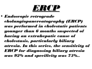 ERCPERCP
• Endoscopic retrograde
cholangiopancreatography (ERCP)
was performed in cholestatic patients
younger than 6 months suspected of
having an extrahepatic cause of
cholestasis, particularly biliary
atresia. In this series, the sensitivity of
ERCP for diagnosing biliary atresia
was 92% and specificity was 73%..
 