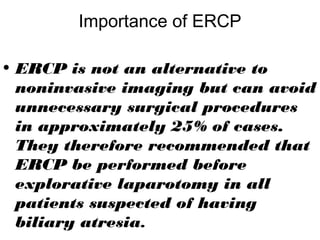 Importance of ERCP
• ERCP is not an alternative to
noninvasive imaging but can avoid
unnecessary surgical procedures
in approximately 25% of cases.
They therefore recommended that
ERCP be performed before
explorative laparotomy in all
patients suspected of having
biliary atresia.
 