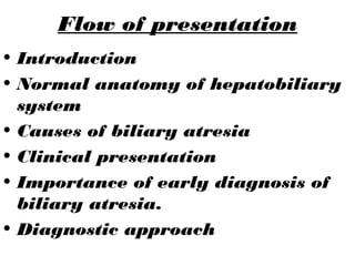 Flow of presentation
• Introduction
• Normal anatomy of hepatobiliary
system
• Causes of biliary atresia
• Clinical presentation
• Importance of early diagnosis of
biliary atresia.
• Diagnostic approach
 