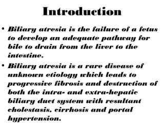 Introduction
• Biliary atresia is the failure of a fetus
to develop an adequate pathway for
bile to drain from the liver to the
intestine.
• Biliary atresia is a rare disease of
unknown etiology which leads to
progressive fibrosis and destruction of
both the intra- and extra-hepatic
biliary duct system with resultant
cholestasis, cirrhosis and portal
hypertension.
 