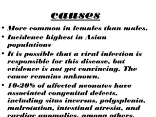causes
• More common in females than males.
• Incidence highest in Asian
populations
• It is possible that a viral infection is
responsible for this disease, but
evidence is not yet convincing. The
cause remains unknown.
• 10-20% of affected neonates have
associated congenital defects,
including situs inversus, polysplenia,
malrotation, intestinal atresia, and
 