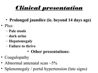 Clinical presentation
• Prolonged jaundice (ie. beyond 14 days age)Prolonged jaundice (ie. beyond 14 days age)
• Plus:
– Pale stools
– dark urine
– Hepatomegaly
– Failure to thrive
• Other presentations:
• Coagulopathy
• Abnormal antenatal scan ~5%
• Splenomegaly / portal hypertension (late signs)
 