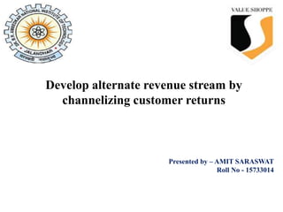 Presented by – AMIT SARASWAT
Roll No - 15733014
Develop alternate revenue stream by
channelizing customer returns
 