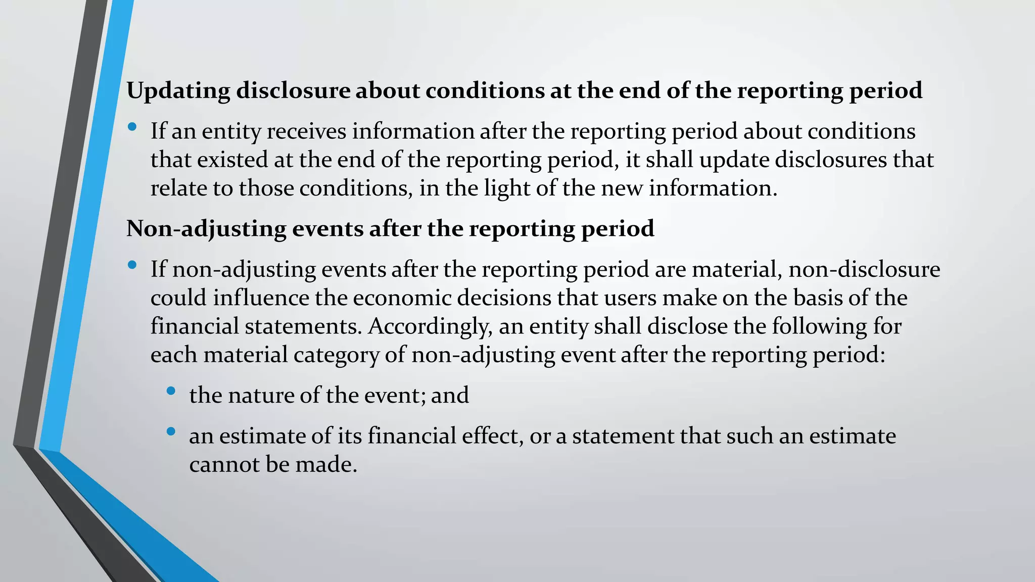 Updating disclosure about conditions at the end of the reporting period
• If an entity receives information after the reporting period about conditions
that existed at the end of the reporting period, it shall update disclosures that
relate to those conditions, in the light of the new information.
Non-adjusting events after the reporting period
• If non-adjusting events after the reporting period are material, non-disclosure
could influence the economic decisions that users make on the basis of the
financial statements. Accordingly, an entity shall disclose the following for
each material category of non-adjusting event after the reporting period:
• the nature of the event; and
• an estimate of its financial effect, or a statement that such an estimate
cannot be made.
 